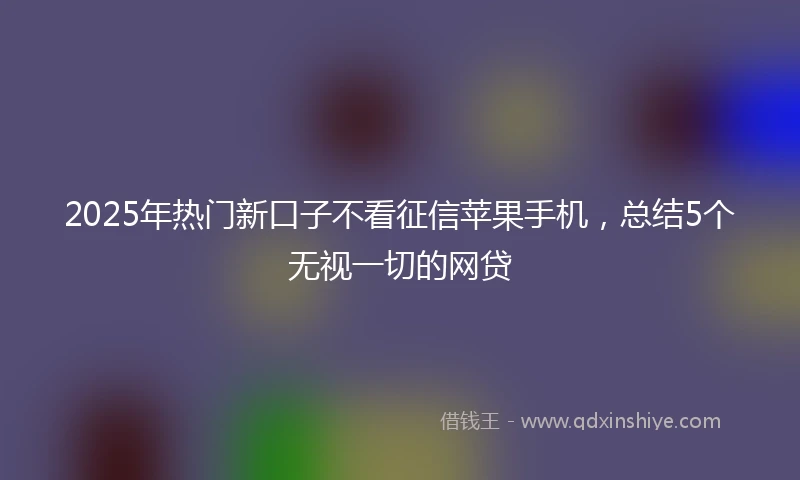 2025年热门新口子不看征信苹果手机，总结5个无视一切的网贷