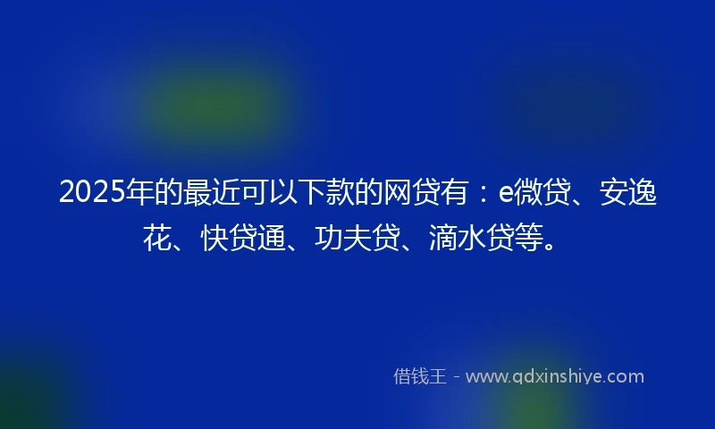 2025年的最近可以下款的网贷有：e微贷、安逸花、快贷通、功夫贷、滴水贷等。