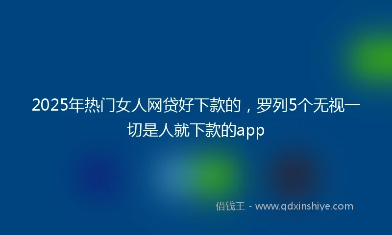 2025年热门女人网贷好下款的，罗列5个无视一切是人就下款的app