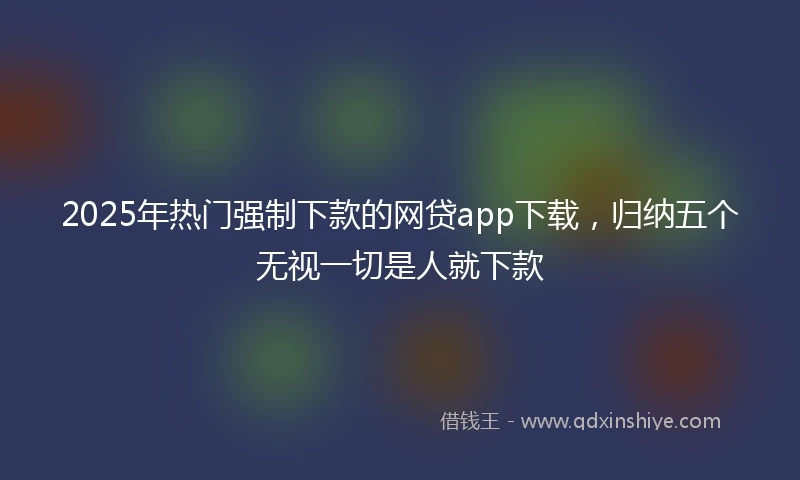 2025年热门强制下款的网贷app下载，归纳五个无视一切是人就下款