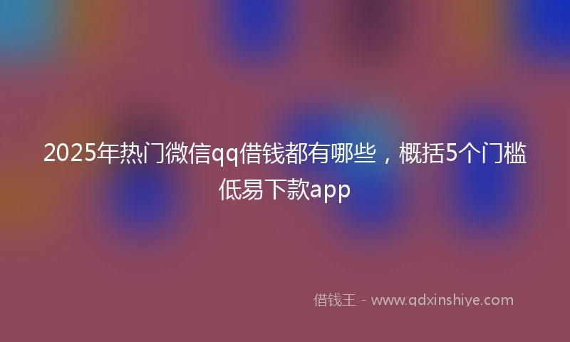2025年热门微信qq借钱都有哪些，概括5个门槛低易下款app
