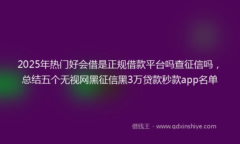 2025年热门好会借是正规借款平台吗查征信吗，总结五个无视网黑征信黑3万贷款秒款app名单