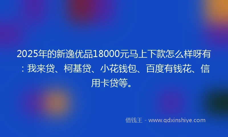 2025年的新逸优品18000元马上下款怎么样呀有：我来贷、柯基贷、小花钱包、百度有钱花、信用卡贷等。