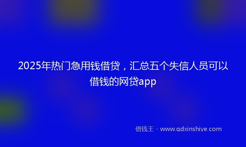2025年热门急用钱借贷，汇总五个失信人员可以借钱的网贷app