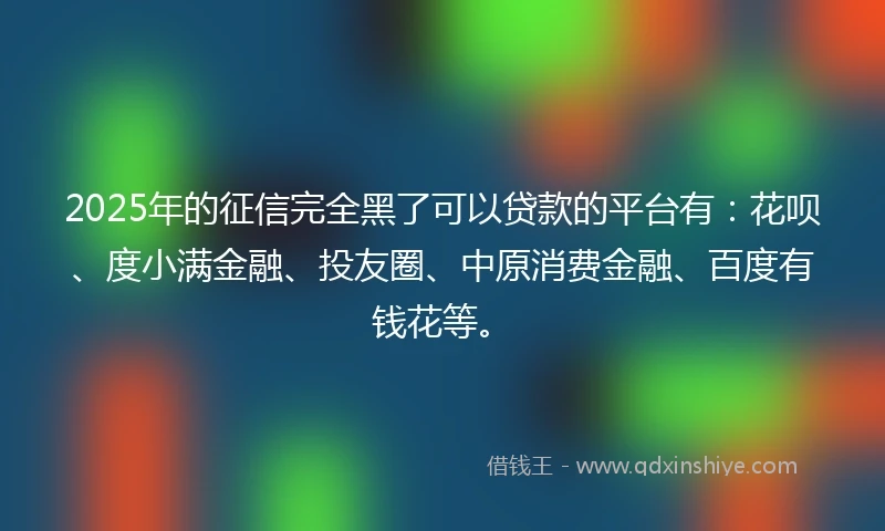 2025年的征信完全黑了可以贷款的平台有：花呗、度小满金融、投友圈、中原消费金融、百度有钱花等。