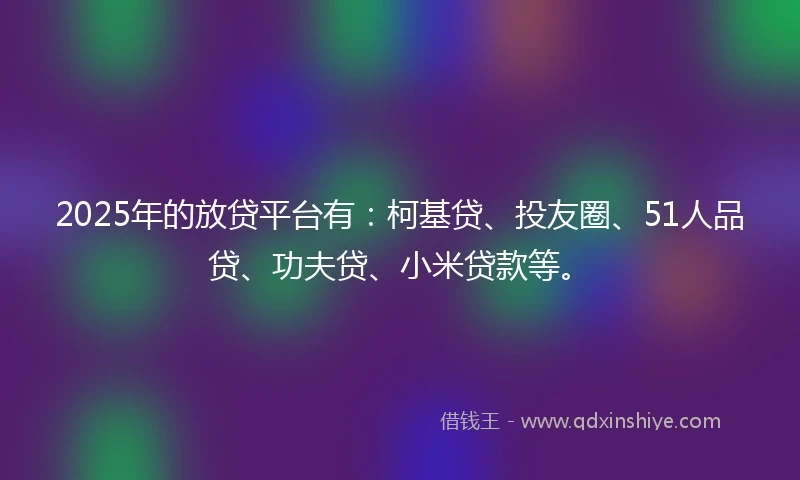 2025年的放贷平台有：柯基贷、投友圈、51人品贷、功夫贷、小米贷款等。