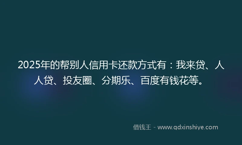 2025年的帮别人信用卡还款方式有：我来贷、人人贷、投友圈、分期乐、百度有钱花等。