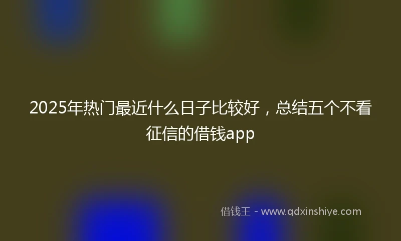 2025年热门最近什么日子比较好，总结五个不看征信的借钱app