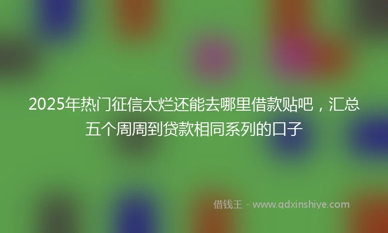2025年热门征信太烂还能去哪里借款贴吧，汇总五个周周到贷款相同系列的口子