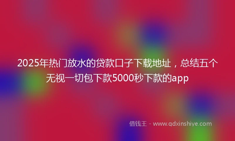 2025年热门放水的贷款口子下载地址，总结五个无视一切包下款5000秒下款的app