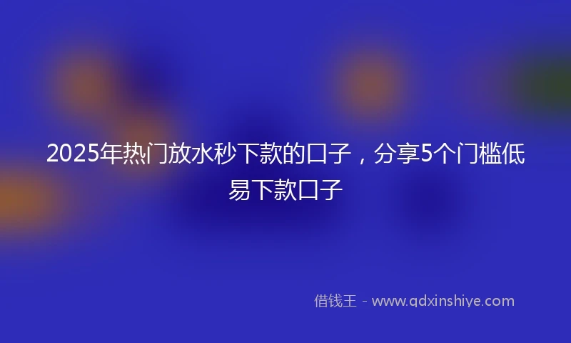 2025年热门放水秒下款的口子，分享5个门槛低易下款口子