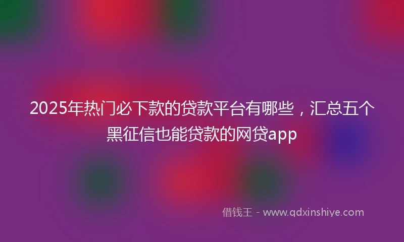 2025年热门必下款的贷款平台有哪些，汇总五个黑征信也能贷款的网贷app
