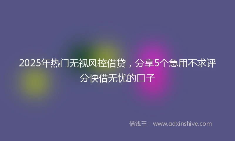 2025年热门无视风控借贷，分享5个急用不求评分快借无忧的口子