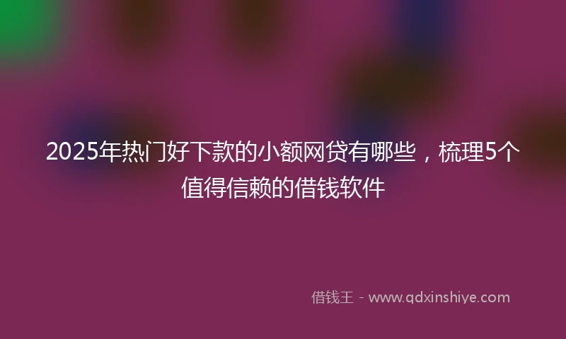 2025年热门好下款的小额网贷有哪些，梳理5个值得信赖的借钱软件