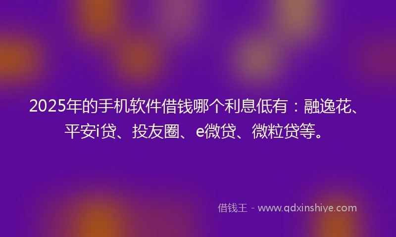 2025年的手机软件借钱哪个利息低有：融逸花、平安i贷、投友圈、e微贷、微粒贷等。