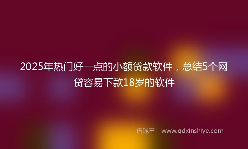 2025年热门好一点的小额贷款软件，总结5个网贷容易下款18岁的软件