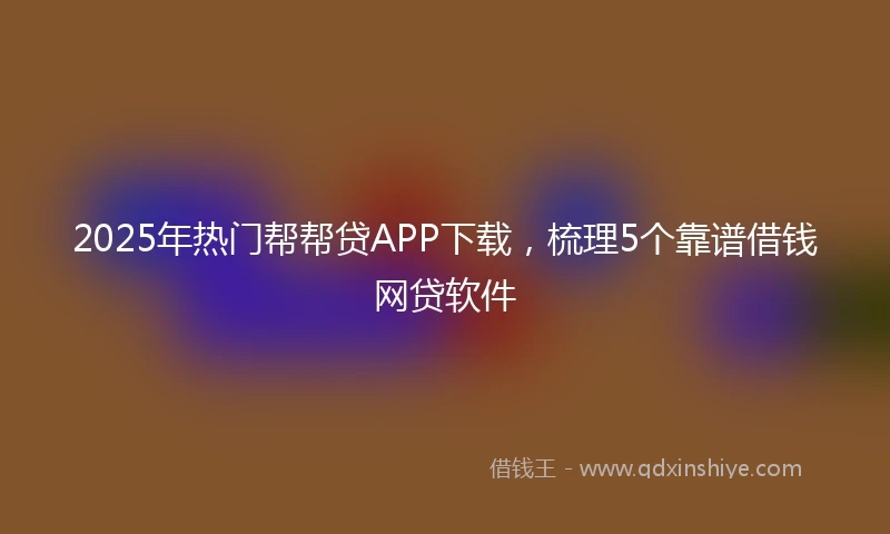 2025年热门帮帮贷APP下载，梳理5个靠谱借钱网贷软件
