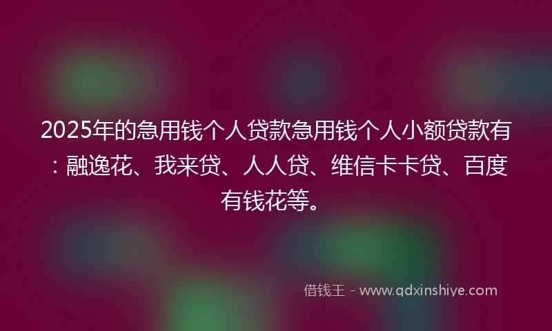 2025年的急用钱个人贷款急用钱个人小额贷款有：融逸花、我来贷、人人贷、维信卡卡贷、百度有钱花等。