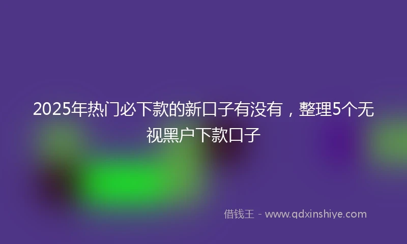 2025年热门必下款的新口子有没有，整理5个无视黑户下款口子