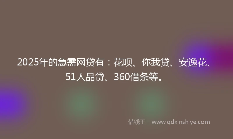 2025年的急需网贷有：花呗、你我贷、安逸花、51人品贷、360借条等。