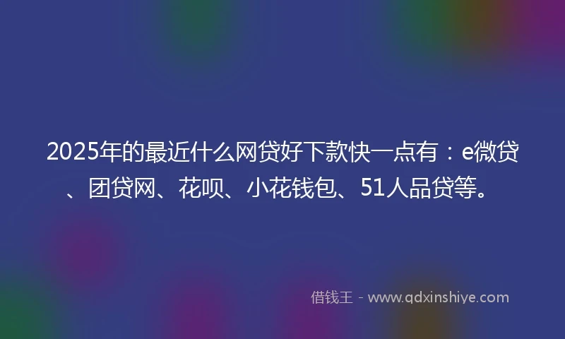 2025年的最近什么网贷好下款快一点有：e微贷、团贷网、花呗、小花钱包、51人品贷等。