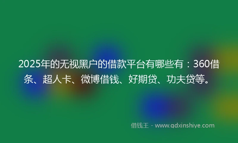 2025年的无视黑户的借款平台有哪些有：360借条、超人卡、微博借钱、好期贷、功夫贷等。
