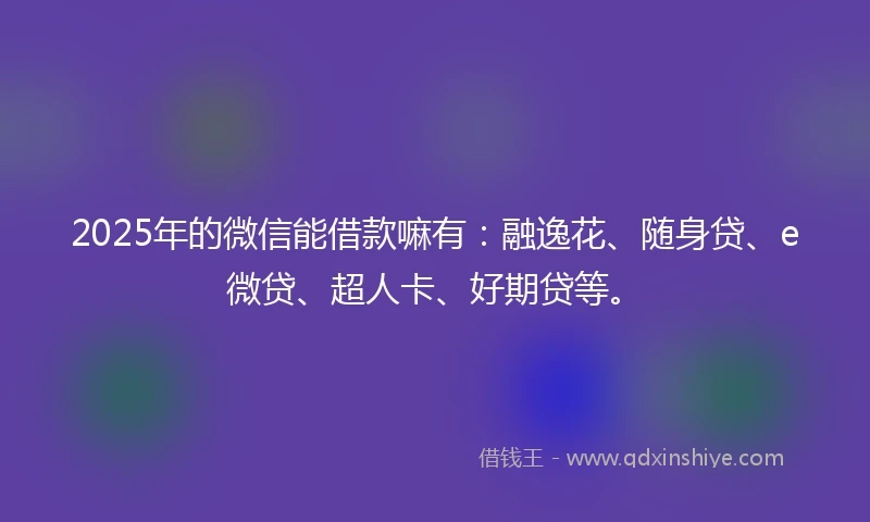2025年的微信能借款嘛有：融逸花、随身贷、e微贷、超人卡、好期贷等。