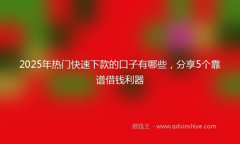 2025年热门快速下款的口子有哪些，分享5个靠谱借钱利器