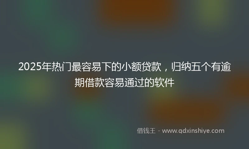 2025年热门最容易下的小额贷款，归纳五个有逾期借款容易通过的软件