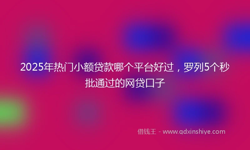 2025年热门小额贷款哪个平台好过，罗列5个秒批通过的网贷口子