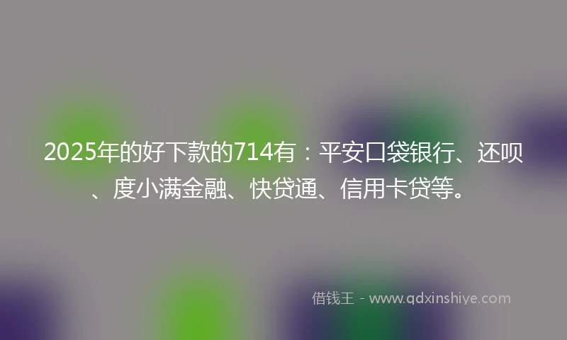 2025年的好下款的714有：平安口袋银行、还呗、度小满金融、快贷通、信用卡贷等。