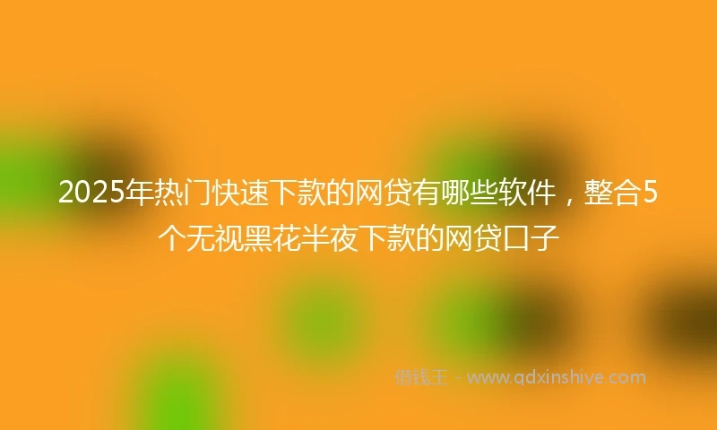 2025年热门快速下款的网贷有哪些软件，整合5个无视黑花半夜下款的网贷口子