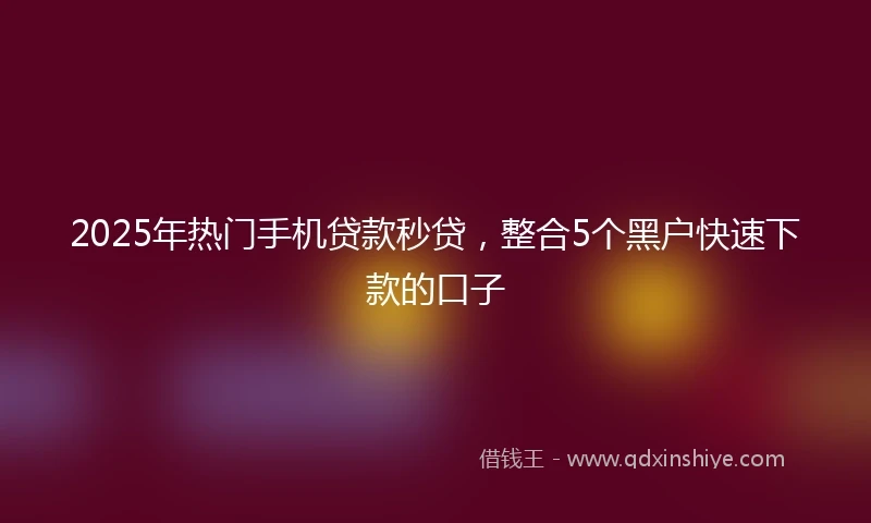 2025年热门手机贷款秒贷，整合5个黑户快速下款的口子