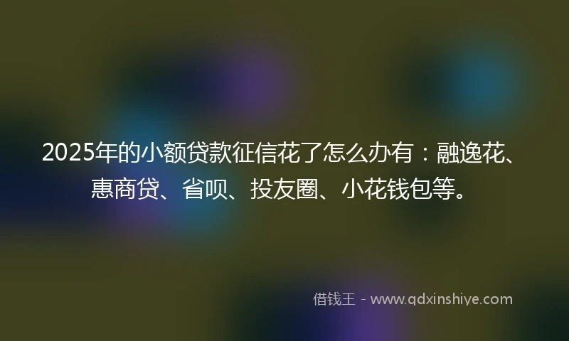 2025年的小额贷款征信花了怎么办有：融逸花、惠商贷、省呗、投友圈、小花钱包等。