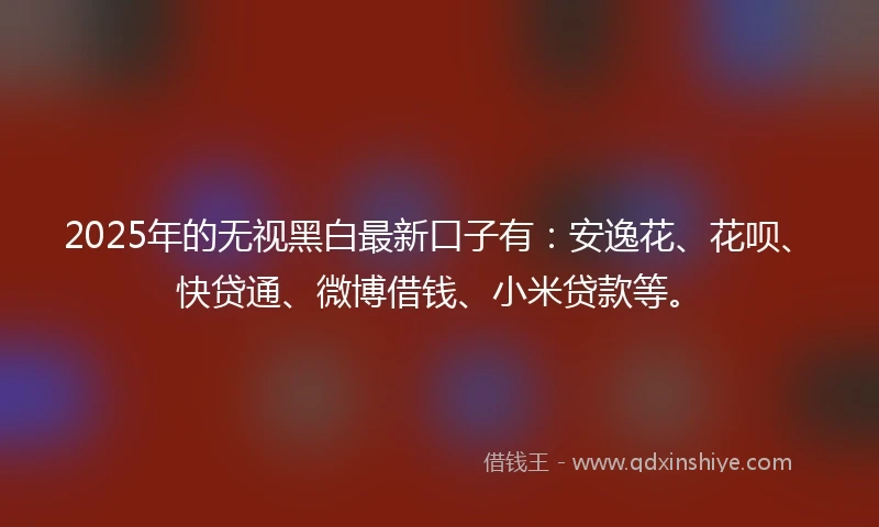 2025年的无视黑白最新口子有：安逸花、花呗、快贷通、微博借钱、小米贷款等。