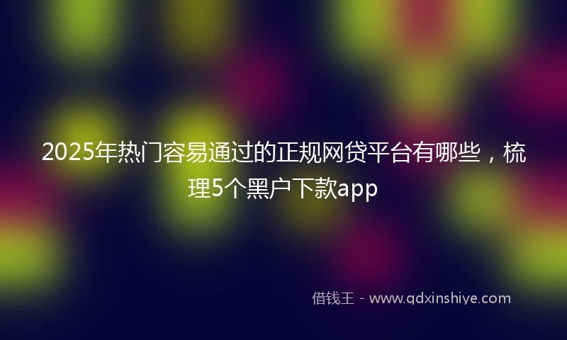 2025年热门容易通过的正规网贷平台有哪些，梳理5个黑户下款app