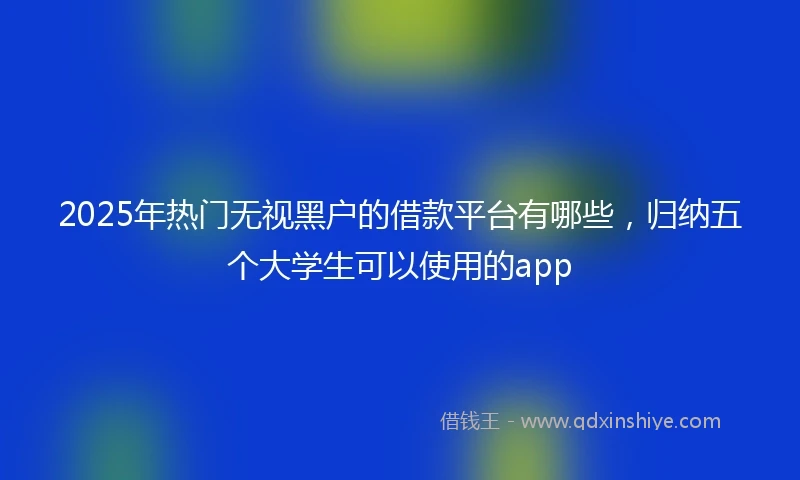 2025年热门无视黑户的借款平台有哪些，归纳五个大学生可以使用的app