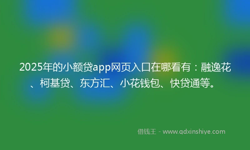 2025年的小额贷app网页入口在哪看有：融逸花、柯基贷、东方汇、小花钱包、快贷通等。