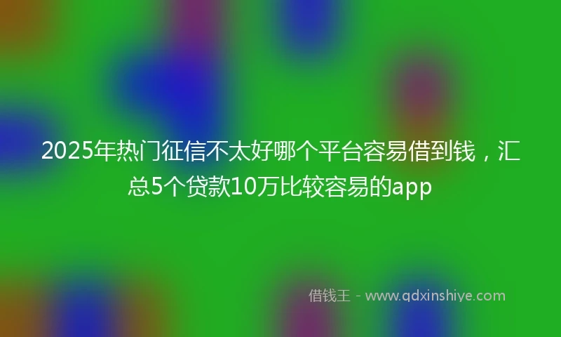 2025年热门征信不太好哪个平台容易借到钱，汇总5个贷款10万比较容易的app