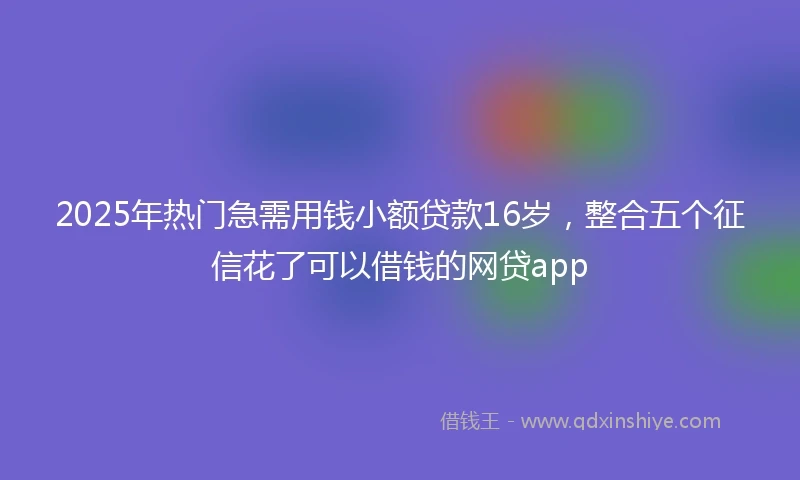 2025年热门急需用钱小额贷款16岁，整合五个征信花了可以借钱的网贷app