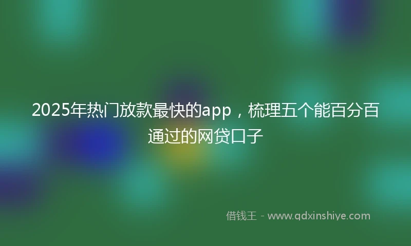 2025年热门放款最快的app，梳理五个能百分百通过的网贷口子