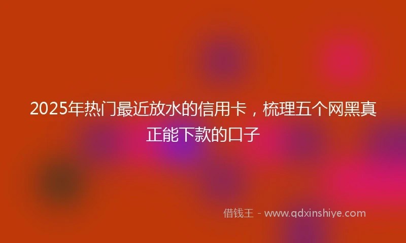 2025年热门最近放水的信用卡，梳理五个网黑真正能下款的口子
