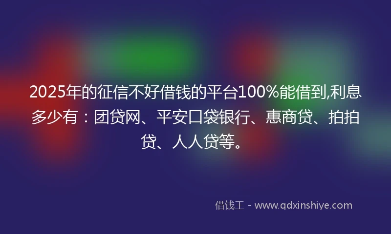 2025年的征信不好借钱的平台100%能借到,利息多少有：团贷网、平安口袋银行、惠商贷、拍拍贷、人人贷等。