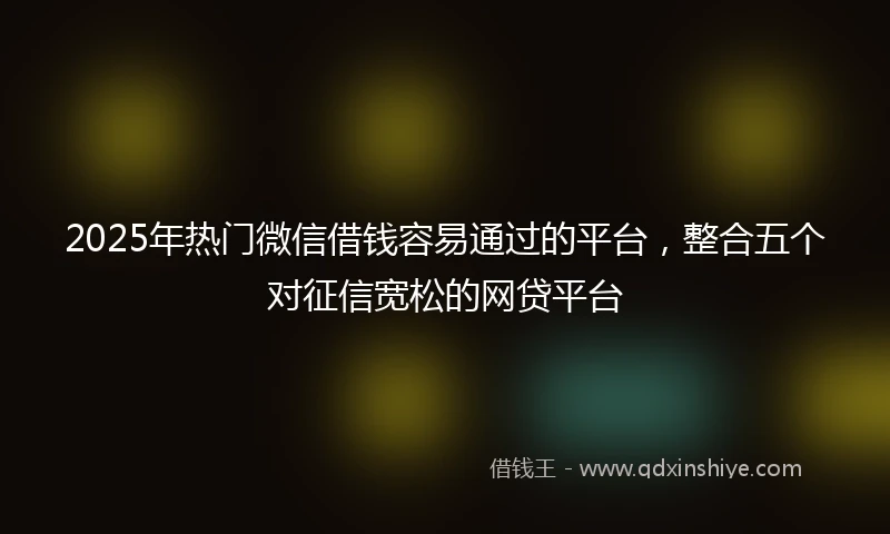 2025年热门微信借钱容易通过的平台，整合五个对征信宽松的网贷平台