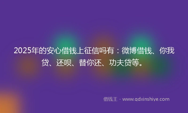 2025年的安心借钱上征信吗有：微博借钱、你我贷、还呗、替你还、功夫贷等。