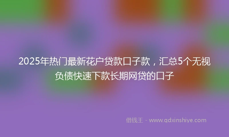 2025年热门最新花户贷款口子款，汇总5个无视负债快速下款长期网贷的口子