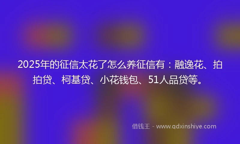 2025年的征信太花了怎么养征信有：融逸花、拍拍贷、柯基贷、小花钱包、51人品贷等。