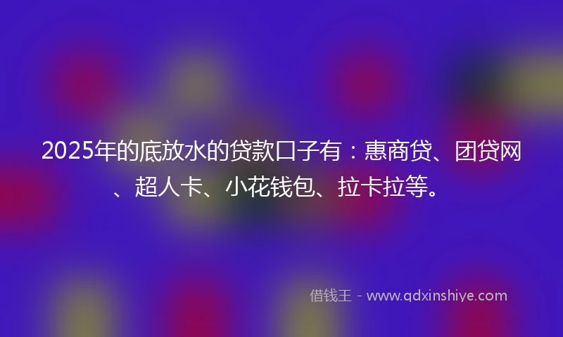 2025年的底放水的贷款口子有：惠商贷、团贷网、超人卡、小花钱包、拉卡拉等。