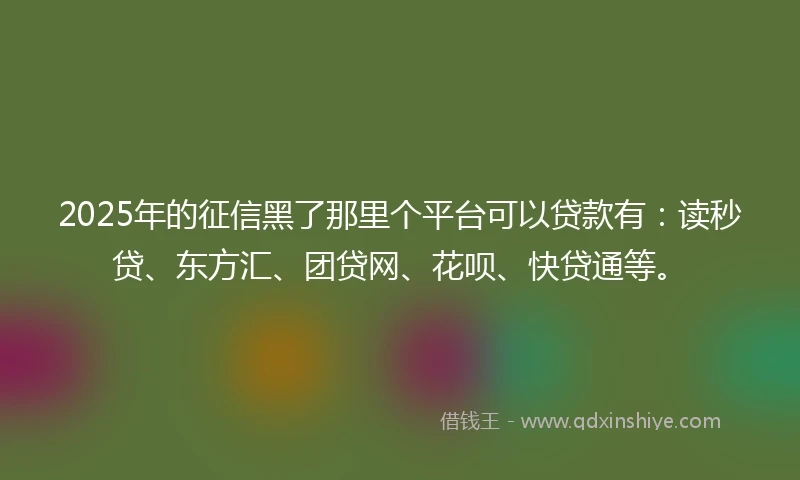 2025年的征信黑了那里个平台可以贷款有：读秒贷、东方汇、团贷网、花呗、快贷通等。