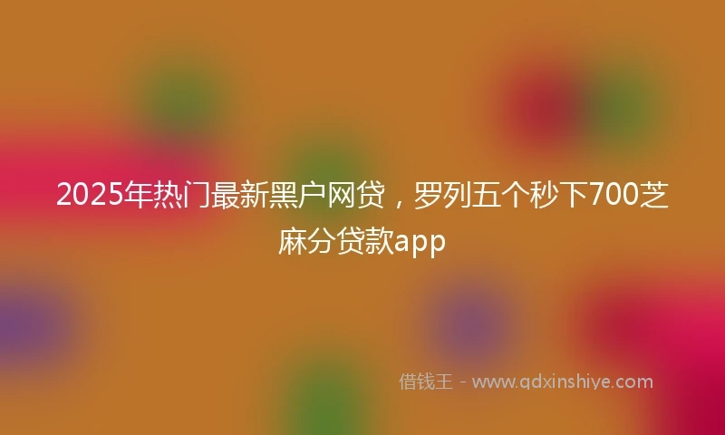 2025年热门最新黑户网贷，罗列五个秒下700芝麻分贷款app